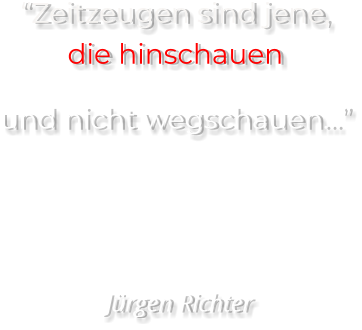“Zeitzeugen sind jene, die hinschauen  und nicht wegschauen…”     Jürgen Richter