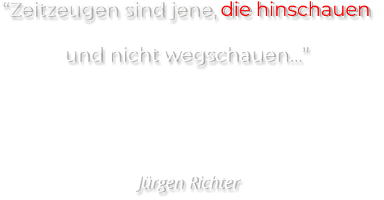 “Zeitzeugen sind jene, die hinschauen  und nicht wegschauen…”     Jürgen Richter