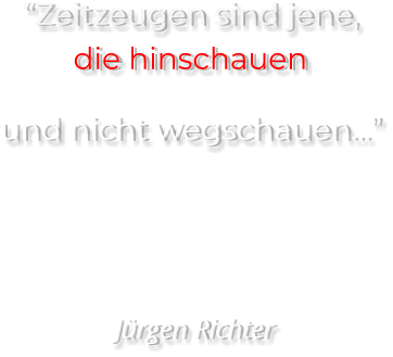 “Zeitzeugen sind jene, die hinschauen  und nicht wegschauen…”     Jürgen Richter